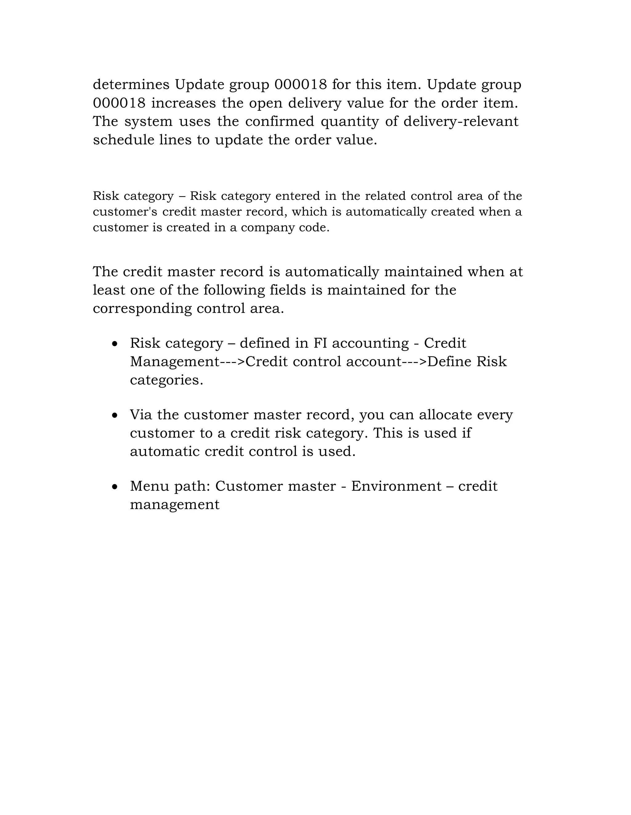 determines Update group 000018 for this item. Update group
000018 increases the open delivery value for the order item.
The system uses the confirmed quantity of delivery-relevant
schedule lines to update the order value.
Risk category – Risk category entered in the related control area of the
customer's credit master record, which is automatically created when a
customer is created in a company code.
The credit master record is automatically maintained when at
least one of the following fields is maintained for the
corresponding control area.
 Risk category – defined in FI accounting - Credit
Management--->Credit control account--->Define Risk
categories.
 Via the customer master record, you can allocate every
customer to a credit risk category. This is used if
automatic credit control is used.
 Menu path: Customer master - Environment – credit
management
 