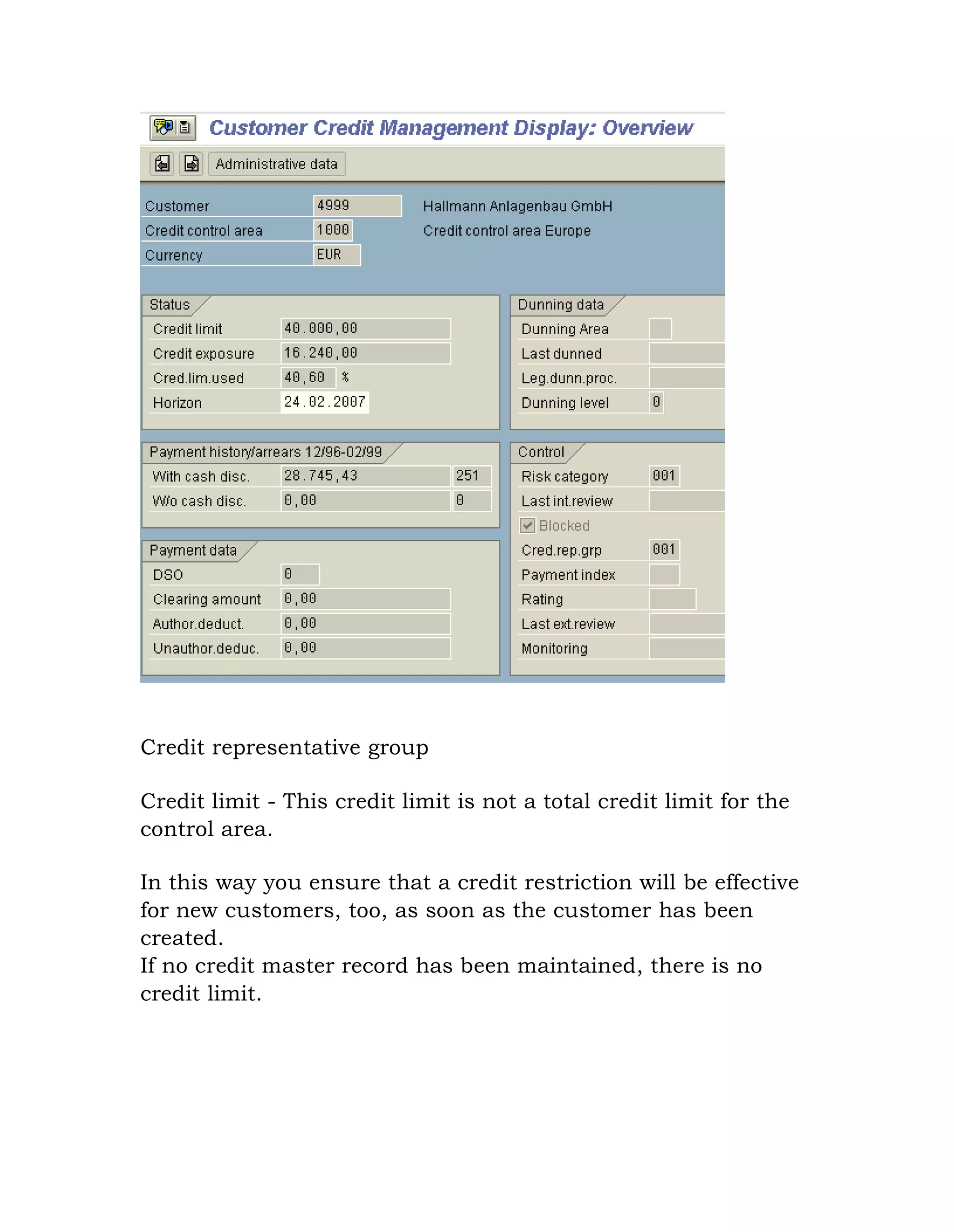 Credit representative group
Credit limit - This credit limit is not a total credit limit for the
control area.
In this way you ensure that a credit restriction will be effective
for new customers, too, as soon as the customer has been
created.
If no credit master record has been maintained, there is no
credit limit.
 