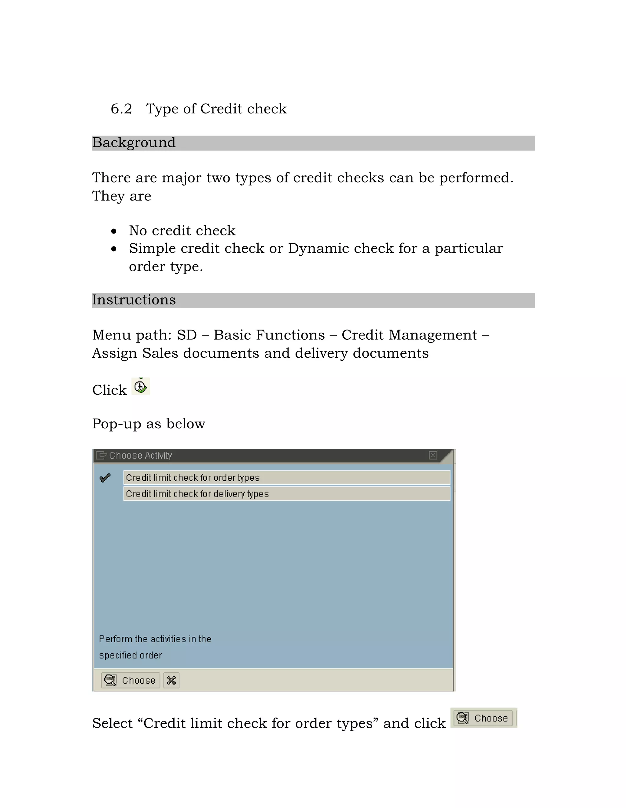 6.2 Type of Credit check
Background
There are major two types of credit checks can be performed.
They are
 No credit check
 Simple credit check or Dynamic check for a particular
order type.
Instructions
Menu path: SD – Basic Functions – Credit Management –
Assign Sales documents and delivery documents
Click
Pop-up as below
Select “Credit limit check for order types” and click
 