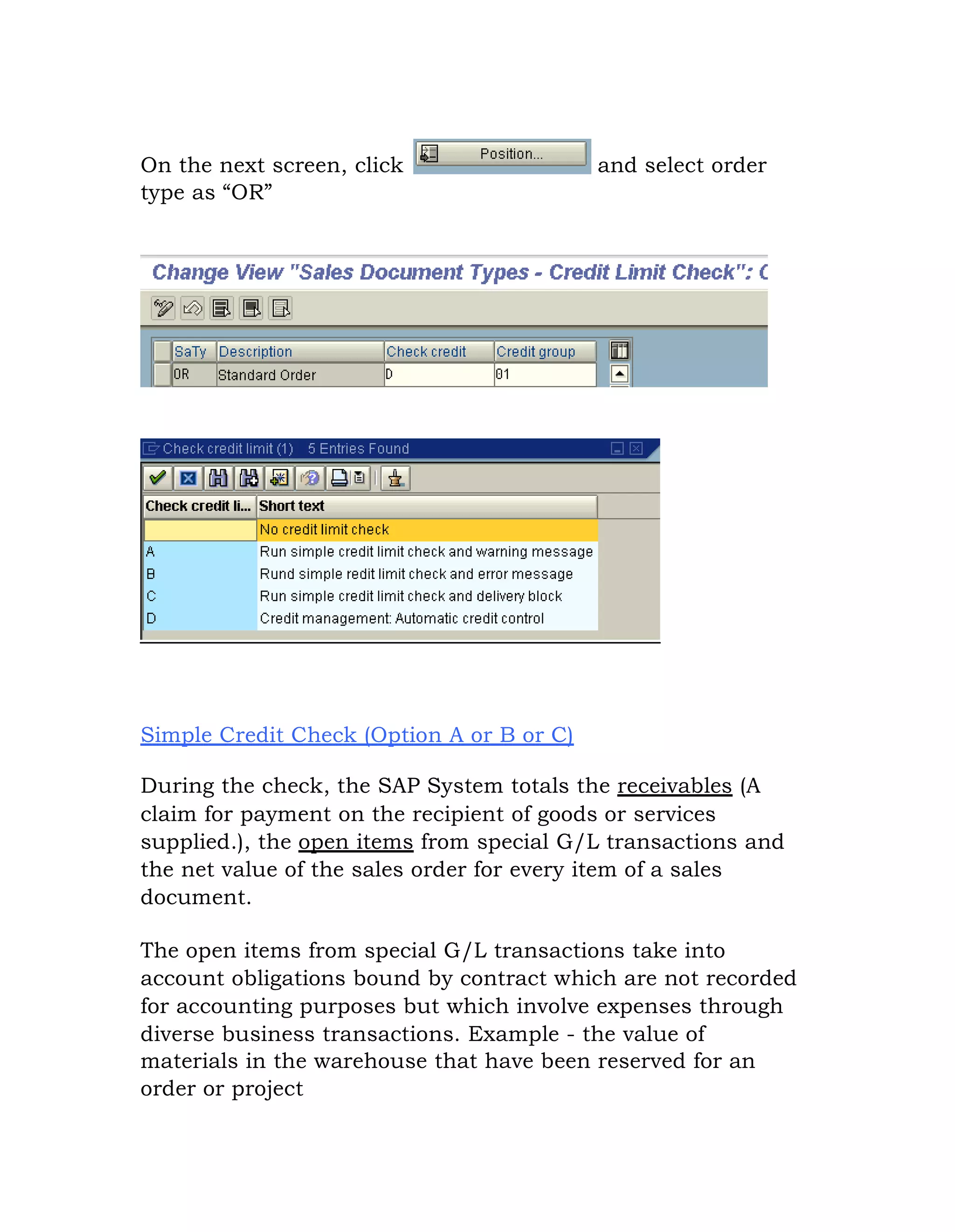 On the next screen, click and select order
type as “OR”
Simple Credit Check (Option A or B or C)
During the check, the SAP System totals the receivables (A
claim for payment on the recipient of goods or services
supplied.), the open items from special G/L transactions and
the net value of the sales order for every item of a sales
document.
The open items from special G/L transactions take into
account obligations bound by contract which are not recorded
for accounting purposes but which involve expenses through
diverse business transactions. Example - the value of
materials in the warehouse that have been reserved for an
order or project
 
