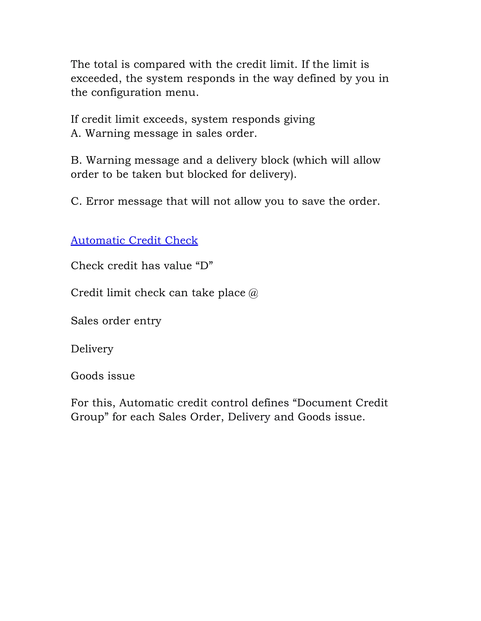 The total is compared with the credit limit. If the limit is
exceeded, the system responds in the way defined by you in
the configuration menu.
If credit limit exceeds, system responds giving
A. Warning message in sales order.
B. Warning message and a delivery block (which will allow
order to be taken but blocked for delivery).
C. Error message that will not allow you to save the order.
Automatic Credit Check
Check credit has value “D”
Credit limit check can take place @
Sales order entry
Delivery
Goods issue
For this, Automatic credit control defines “Document Credit
Group” for each Sales Order, Delivery and Goods issue.
 