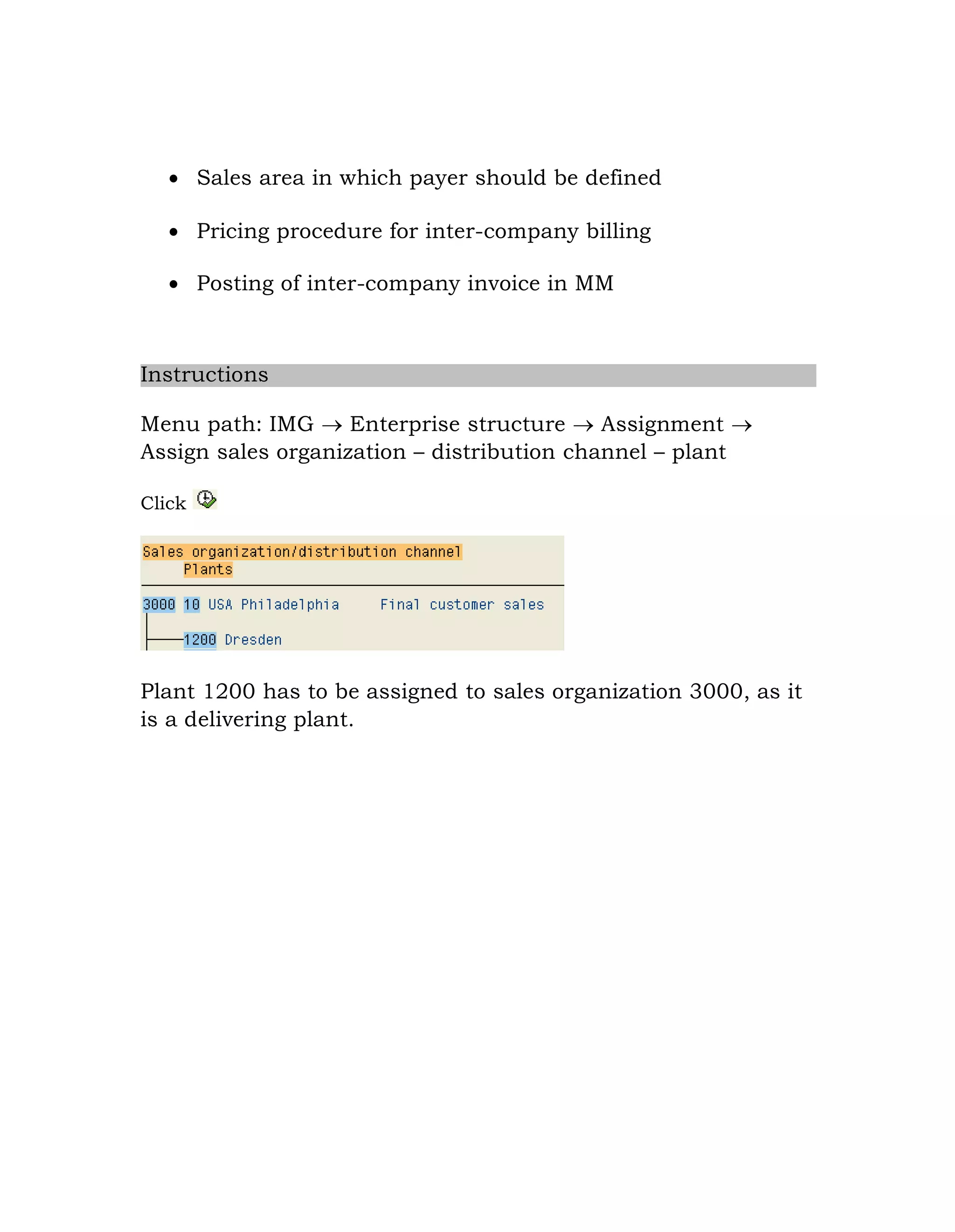  Sales area in which payer should be defined
 Pricing procedure for inter-company billing
 Posting of inter-company invoice in MM
Instructions
Menu path: IMG  Enterprise structure  Assignment 
Assign sales organization – distribution channel – plant
Click
Plant 1200 has to be assigned to sales organization 3000, as it
is a delivering plant.
 