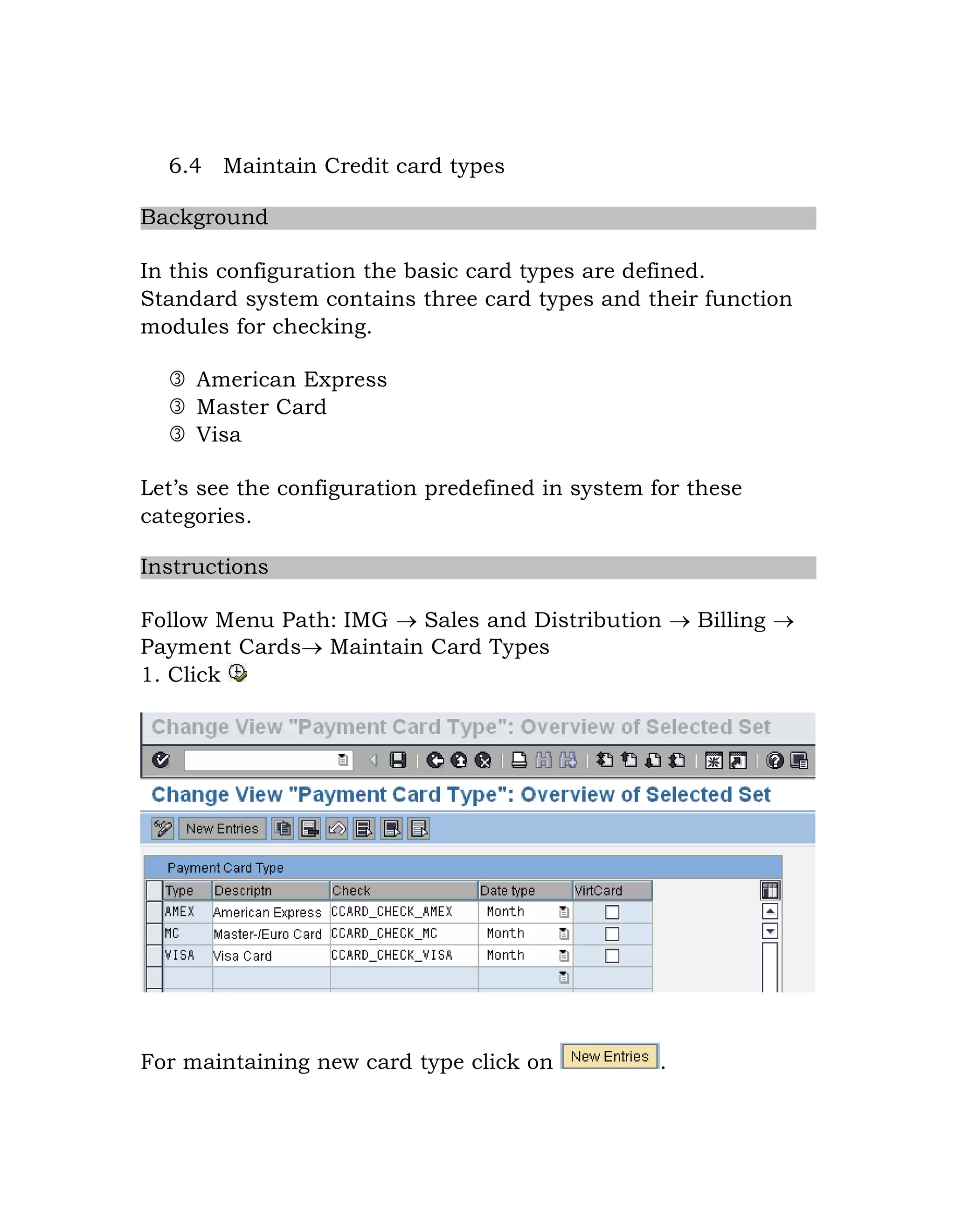 6.4 Maintain Credit card types
Background
In this configuration the basic card types are defined.
Standard system contains three card types and their function
modules for checking.
 American Express
 Master Card
 Visa
Let‟s see the configuration predefined in system for these
categories.
Instructions
Follow Menu Path: IMG  Sales and Distribution  Billing 
Payment Cards Maintain Card Types
1. Click
For maintaining new card type click on .
 