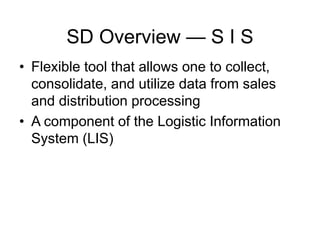 SD Overview — S I S
• Flexible tool that allows one to collect,
consolidate, and utilize data from sales
and distribution processing
• A component of the Logistic Information
System (LIS)
 