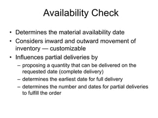 Availability Check
• Determines the material availability date
• Considers inward and outward movement of
inventory — customizable
• Influences partial deliveries by
– proposing a quantity that can be delivered on the
requested date (complete delivery)
– determines the earliest date for full delivery
– determines the number and dates for partial deliveries
to fulfill the order
 