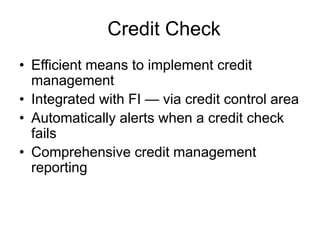 Credit Check
• Efficient means to implement credit
management
• Integrated with FI — via credit control area
• Automatically alerts when a credit check
fails
• Comprehensive credit management
reporting
 