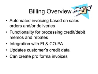 Billing Overview
• Automated invoicing based on sales
orders and/or deliveries
• Functionality for processing credit/debit
memos and rebates
• Integration with FI & CO-PA
• Updates customer’s credit data
• Can create pro forma invoices
 