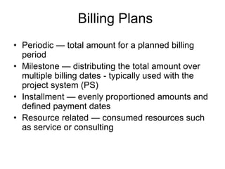 Billing Plans
• Periodic — total amount for a planned billing
period
• Milestone — distributing the total amount over
multiple billing dates - typically used with the
project system (PS)
• Installment — evenly proportioned amounts and
defined payment dates
• Resource related — consumed resources such
as service or consulting
 