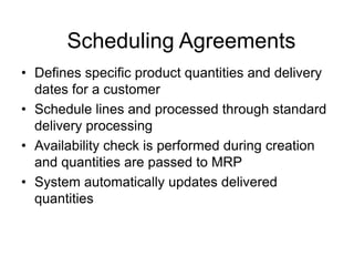 Scheduling Agreements
• Defines specific product quantities and delivery
dates for a customer
• Schedule lines and processed through standard
delivery processing
• Availability check is performed during creation
and quantities are passed to MRP
• System automatically updates delivered
quantities
 