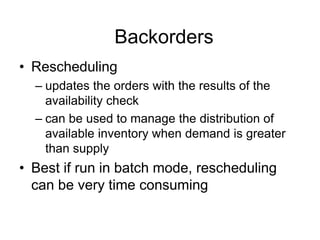 Backorders
• Rescheduling
– updates the orders with the results of the
availability check
– can be used to manage the distribution of
available inventory when demand is greater
than supply
• Best if run in batch mode, rescheduling
can be very time consuming
 