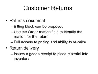 Customer Returns
• Returns document
– Billing block can be proposed
– Use the Order reason field to identify the
reason for the return
– Full access to pricing and ability to re-price
• Return delivery
– Issues a goods receipt to place material into
inventory
 