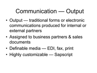 Communication — Output
• Output — traditional forms or electronic
communications produced for internal or
external partners
• Assigned to business partners & sales
documents
• Definable media — EDI, fax, print
• Highly customizable — Sapscript
 