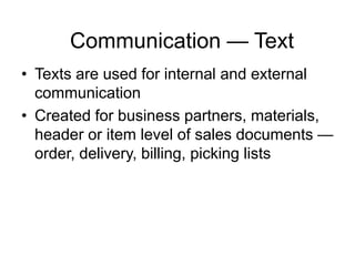 Communication — Text
• Texts are used for internal and external
communication
• Created for business partners, materials,
header or item level of sales documents —
order, delivery, billing, picking lists
 