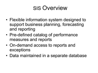 SIS Overview
• Flexible information system designed to
support business planning, forecasting
and reporting
• Pre-defined catalog of performance
measures and reports
• On-demand access to reports and
exceptions
• Data maintained in a separate database
 