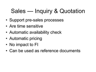 Sales — Inquiry & Quotation
• Support pre-sales processes
• Are time sensitive
• Automatic availability check
• Automatic pricing
• No impact to FI
• Can be used as reference documents
 