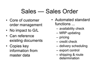 Sales — Sales Order
• Core of customer
order management
• No impact to G/L
• Can reference
existing documents
• Copies key
information from
master data
• Automated standard
functions ...
– availability check
– MRP updating
– pricing
– credit check
– delivery scheduling
– export control
– shipping & route
determination
 
