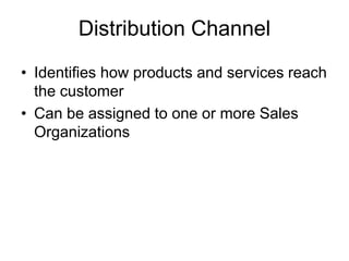 Distribution Channel
• Identifies how products and services reach
the customer
• Can be assigned to one or more Sales
Organizations
 