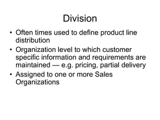 Division
• Often times used to define product line
distribution
• Organization level to which customer
specific information and requirements are
maintained — e.g. pricing, partial delivery
• Assigned to one or more Sales
Organizations
 