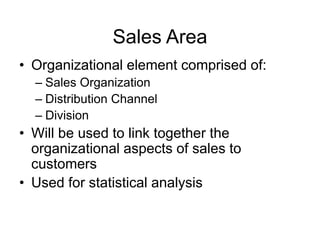 Sales Area
• Organizational element comprised of:
– Sales Organization
– Distribution Channel
– Division
• Will be used to link together the
organizational aspects of sales to
customers
• Used for statistical analysis
 