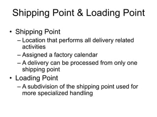 Shipping Point & Loading Point
• Shipping Point
– Location that performs all delivery related
activities
– Assigned a factory calendar
– A delivery can be processed from only one
shipping point
• Loading Point
– A subdivision of the shipping point used for
more specialized handling
 
