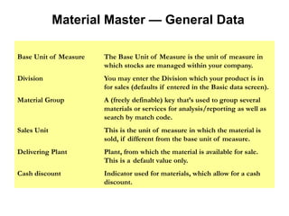 Material Master — General Data
Base Unit of Measure The Base Unit of Measure is the unit of measure in
which stocks are managed within your company.
Division You may enter the Division which your product is in
for sales (defaults if entered in the Basic data screen).
Material Group A (freely definable) key that’s used to group several
materials or services for analysis/reporting as well as
search by match code.
Sales Unit This is the unit of measure in which the material is
sold, if different from the base unit of measure.
Delivering Plant Plant, from which the material is available for sale.
This is a default value only.
Cash discount Indicator used for materials, which allow for a cash
discount.
 