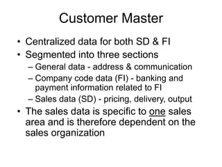 Customer Master
• Centralized data for both SD & FI
• Segmented into three sections
– General data - address & communication
– Company code data (FI) - banking and
payment information related to FI
– Sales data (SD) - pricing, delivery, output
• The sales data is specific to one sales
area and is therefore dependent on the
sales organization
 