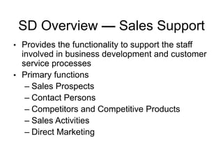 SD Overview — Sales Support
• Provides the functionality to support the staff
involved in business development and customer
service processes
• Primary functions
– Sales Prospects
– Contact Persons
– Competitors and Competitive Products
– Sales Activities
– Direct Marketing
 