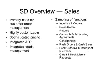 SD Overview — Sales
• Primary base for
customer order
management
• Highly customizable
• Sophisticated pricing
• Integrated ATP
• Integrated credit
management
• Sampling of functions
– Inquiries & Quotes
– Sales Orders
– Returns
– Contracts & Scheduling
Agreements
– Consignment
– Rush Orders & Cash Sales
– Back Orders & Subsequent
Deliveries
– Credit & Debit Memo
Requests
 