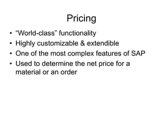 Pricing
• “World-class” functionality
• Highly customizable & extendible
• One of the most complex features of SAP
• Used to determine the net price for a
material or an order
 