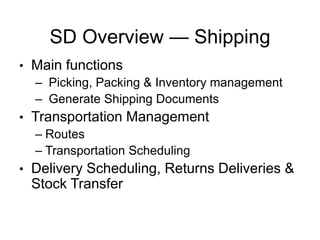 SD Overview — Shipping
• Main functions
– Picking, Packing & Inventory management
– Generate Shipping Documents
• Transportation Management
– Routes
– Transportation Scheduling
• Delivery Scheduling, Returns Deliveries &
Stock Transfer
 