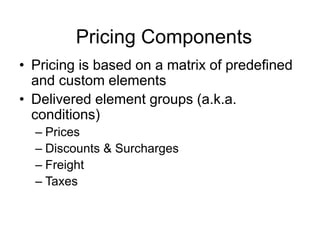 Pricing Components
• Pricing is based on a matrix of predefined
and custom elements
• Delivered element groups (a.k.a.
conditions)
– Prices
– Discounts & Surcharges
– Freight
– Taxes
 