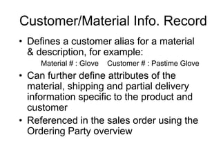Customer/Material Info. Record
• Defines a customer alias for a material
& description, for example:
Material # : Glove Customer # : Pastime Glove
• Can further define attributes of the
material, shipping and partial delivery
information specific to the product and
customer
• Referenced in the sales order using the
Ordering Party overview
 