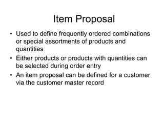 Item Proposal
• Used to define frequently ordered combinations
or special assortments of products and
quantities
• Either products or products with quantities can
be selected during order entry
• An item proposal can be defined for a customer
via the customer master record
 