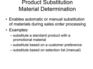 Product Substitution
Material Determination
• Enables automatic or manual substitution
of materials during sales order processing
• Examples:
– substitute a standard product with a
promotional material
– substitute based on a customer preference
– substitute based on selection list (manual)
 