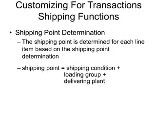 Customizing For Transactions
Shipping Functions
• Shipping Point Determination
– The shipping point is determined for each line
item based on the shipping point
determination
– shipping point = shipping condition +
loading group +
delivering plant
 