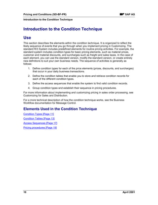 Pricing and Conditions (SD-BF-PR) SAP AG
Introduction to the Condition Technique
10 April 2001
Introduction to the Condition Technique
Use
This section describes the elements within the condition technique. It is organized to reflect the
likely sequence of events that you go through when you implement pricing in Customizing. The
standard R/3 System includes predefined elements for routine pricing activities. For example, the
standard system includes condition types for basic pricing elements, such as material prices,
customer and material discounts, and surcharges such as freight and sales taxes. In the case of
each element, you can use the standard version, modify the standard version, or create entirely
new definitions to suit your own business needs. The sequence of activities is generally as
follows:
1. Define condition types for each of the price elements (prices, discounts, and surcharges)
that occur in your daily business transactions.
2. Define the condition tables that enable you to store and retrieve condition records for
each of the different condition types.
3. Define the access sequences that enable the system to find valid condition records.
4. Group condition types and establish their sequence in pricing procedures.
For more information about implementing and customizing pricing in sales order processing, see
Customizing for Sales and Distribution.
For a more technical description of how the condition technique works, see the Business
Workflow documentation for Message Control.
Elements Used in the Condition Technique
Condition Types [Page 11]
Condition Tables [Page 13]
Access Sequences [Page 17]
Pricing procedures [Page 19]
 
