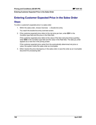 Pricing and Conditions (SD-BF-PR) SAP AG
Entering Customer Expected Price in the Sales Order
100 April 2001
Entering Customer Expected Price in the Sales Order
Steps:
To enter a customer's expected price in a sales order:
1. Within the sales order, choose Overview ® Double-line entry.
You reach the double-line entry overview screen.
2. If the customer-expected price refers to the net price per item, enter EDI1 in the
Condition type field and the price in the Rate field.
If the customer expected price refers to the value of the item (net price times quantity),
enter EDI2 in the Condition type field and the value in the Rate field. The data you enter
appears as a new line in the pricing screen.
If the customer expected price varies from the automatically determined net price or
value, the system marks the sales order as incomplete.
3. Either resolve the price discrepancy in the sales order or save the order as an incomplete
document for processing later.
 