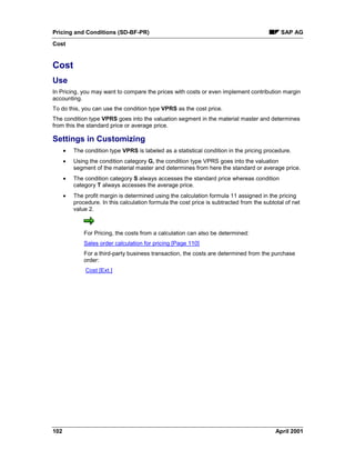 Pricing and Conditions (SD-BF-PR) SAP AG
Cost
102 April 2001
Cost
Use
In Pricing, you may want to compare the prices with costs or even implement contribution margin
accounting.
To do this, you can use the condition type VPRS as the cost price.
The condition type VPRS goes into the valuation segment in the material master and determines
from this the standard price or average price.
Settings in Customizing
· The condition type VPRS is labeled as a statistical condition in the pricing procedure.
· Using the condition category G, the condition type VPRS goes into the valuation
segment of the material master and determines from here the standard or average price.
· The condition category S always accesses the standard price whereas condition
category T always accesses the average price.
· The profit margin is determined using the calculation formula 11 assigned in the pricing
procedure. In this calculation formula the cost price is subtracted from the subtotal of net
value 2.
For Pricing, the costs from a calculation can also be determined:
Sales order calculation for pricing [Page 110]
For a third-party business transaction, the costs are determined from the purchase
order:
Cost [Ext.]
 