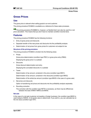 SAP AG Pricing and Conditions (SD-BF-PR)
Gross Prices
April 2001 103
Gross Prices
Use
The gross price is relevant when selling goods to an end customer.
The pricing procedure RVAB02 is available as a reference for these sales processes.
The pricing procedure RVABB02 is, however, so flexible that it can also be used for a net
price calculation. This means that you don’t have to maintain condition records twice.
Features
The pricing procedure RVAB02 has the following functions:
· Entry of gross prices and discounts
· Separate transfer of the new prices and discounts into the profitability analysis
· Determination of net prices from gross prices for customers not subject to tax
Structure of the pricing procedure
The pricing procedure RVAB02 is divided into the following areas:
· Prices:
Gross price determination (condition type PR01) or gross price entry (PB00)
Displaying the gross price in a subtotal
· Discounts
Gross discount determination and entry
Displaying the cumulated discounts in a subtotal
· Taxes:
Determination of tax amount, contained in the price (condition type MWI1)
Determination of tax amount, contained in the discounts (condition type MWI2)
Determination of the whole tax amount (condition type MWIS in the case of a gross sale)
· Net prices and discounts
Option of transferring net prices and discounts into the profitability analysis separately
· Rounding correction
The correction with the condition type NETD is necessary, as there may be differences
between the total of MWI1+MWI2 and MWIS.
Net sale
In the case of a net sale (customer not taxable or foreign business), the condition type MWIG is
used instead of MWIS. A net goods value is determined. If you wish to, you can calculate tax on
the net value (condition type VAT)
 