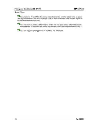 Pricing and Conditions (SD-BF-PR) SAP AG
Gross Prices
104 April 2001
Requirements 70 and 71 in the pricing procedure control whether a sale is net or gross.
The requirements take into account things such as the customer tax code and the departure
country and destination country.
You may want to print out different lines for the net and gross sales. Different subtotals
have been set up for this in the pricing procedure RVAB02 with requirements 70 and 71.
You can copy the pricing procedure RVAB02 and enhance it.
 