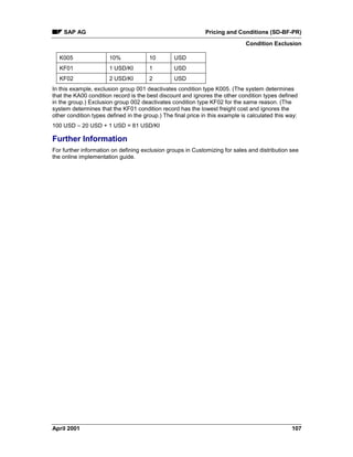 SAP AG Pricing and Conditions (SD-BF-PR)
Condition Exclusion
April 2001 107
K005 10% 10 USD
KF01 1 USD/KI 1 USD
KF02 2 USD/KI 2 USD
In this example, exclusion group 001 deactivates condition type K005. (The system determines
that the KA00 condition record is the best discount and ignores the other condition types defined
in the group.) Exclusion group 002 deactivates condition type KF02 for the same reason. (The
system determines that the KF01 condition record has the lowest freight cost and ignores the
other condition types defined in the group.) The final price in this example is calculated this way:
100 USD – 20 USD + 1 USD = 81 USD/KI
Further Information
For further information on defining exclusion groups in Customizing for sales and distribution see
the online implementation guide.
 