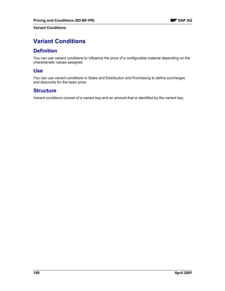 Pricing and Conditions (SD-BF-PR) SAP AG
Variant Conditions
108 April 2001
Variant Conditions
Definition
You can use variant conditions to influence the price of a configurable material depending on the
characteristic values assigned.
Use
You can use variant conditions in Sales and Distribution and Purchasing to define surcharges
and discounts for the basic price.
Structure
Variant conditions consist of a variant key and an amount that is identified by the variant key.
 