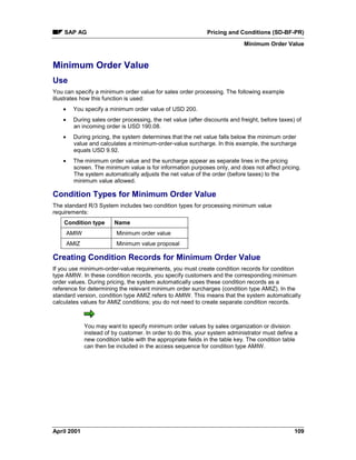 SAP AG Pricing and Conditions (SD-BF-PR)
Minimum Order Value
April 2001 109
Minimum Order Value
Use
You can specify a minimum order value for sales order processing. The following example
illustrates how this function is used:
· You specify a minimum order value of USD 200.
· During sales order processing, the net value (after discounts and freight, before taxes) of
an incoming order is USD 190.08.
· During pricing, the system determines that the net value falls below the minimum order
value and calculates a minimum-order-value surcharge. In this example, the surcharge
equals USD 9.92.
· The minimum order value and the surcharge appear as separate lines in the pricing
screen. The minimum value is for information purposes only, and does not affect pricing.
The system automatically adjusts the net value of the order (before taxes) to the
minimum value allowed.
Condition Types for Minimum Order Value
The standard R/3 System includes two condition types for processing minimum value
requirements:
Condition type Name
AMIW Minimum order value
AMIZ Minimum value proposal
Creating Condition Records for Minimum Order Value
If you use minimum-order-value requirements, you must create condition records for condition
type AMIW. In these condition records, you specify customers and the corresponding minimum
order values. During pricing, the system automatically uses these condition records as a
reference for determining the relevant minimum order surcharges (condition type AMIZ). In the
standard version, condition type AMIZ refers to AMIW. This means that the system automatically
calculates values for AMIZ conditions; you do not need to create separate condition records.
You may want to specify minimum order values by sales organization or division
instead of by customer. In order to do this, your system administrator must define a
new condition table with the appropriate fields in the table key. The condition table
can then be included in the access sequence for condition type AMIW.
 