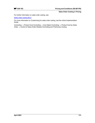SAP AG Pricing and Conditions (SD-BF-PR)
Sales Order Costing in Pricing
April 2001 111
For further information on sales order costing, see:
Sales order costing [Ext.]
For more information on Customizing for sales order costing, see the online Implementation
Guide.
Controlling ® Product Cost Controlling ® Cost Object Controlling ® Product Cost by Sales
Order ® Control of Sales-Order-Related Controlling and Preliminary Costing
 