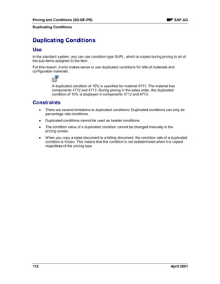Pricing and Conditions (SD-BF-PR) SAP AG
Duplicating Conditions
112 April 2001
Duplicating Conditions
Use
In the standard system, you can use condition type DUPL, which is copied during pricing to all of
the sub-items assigned to the item.
For this reason, it only makes sense to use duplicated conditions for bills of materials and
configurable materials.
A duplicated condition of 10% is specified for material 4711. The material has
components 4712 and 4713. During pricing in the sales order, the duplicated
condition of 10% is displayed in components 4712 and 4713.
Constraints
· There are several limitations to duplicated conditions: Duplicated conditions can only be
percentage rate conditions.
· Duplicated conditions cannot be used as header conditions.
· The condition value of a duplicated condition cannot be changed manually in the
pricing screen.
· When you copy a sales document to a billing document, the condition rate of a duplicated
condition is frozen. This means that the condition is not redetermined when it is copied
regardless of the pricing type.
 