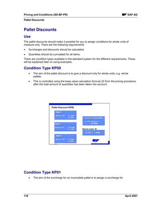 Pricing and Conditions (SD-BF-PR) SAP AG
Pallet Discounts
116 April 2001
Pallet Discounts
Use
The pallet discounts should make it possible for you to assign conditions for whole units of
measure only. There are the following requirements:
· Surcharges and discounts should be calculated.
· Quantities should be cumulated for all items.
There are condition types available in the standard system for the different requirements. These
will be explained later on using examples.
Condition Type KP00
· The aim of the pallet discount is to give a discount only for whole units, e.g. whole
pallets.
· This is controlled using the base value calculation formula 22 from the pricing procedure,
after the total amount of quantities has been taken into account.
ã SAP AG
R
Pallet Discount KP00
Material master M1
Auftrag 3
Material M1 70 KAR
5- DEM
Auftrag 3Order 3
Material M1Material M1 70 KAR70 KAR
5- DEM5- USD
Auftrag 1
Material M1 50 KAR
5- DEM
Auftrag 1Order 1
Material M1Material M1 50 KAR50 KAR
5- DEM5- USD
Auftrag 2
Material M1 100 KAR
10- DEM
Auftrag 2Order 2
Material M1Material M1 100 KAR100 KAR
10- DEM10- USD
Konditionssatz KP00
5- DEM Abschlag
pro Palette
Konditionssatz KP00Condition record KP00
5- DEM Abschlag5- DEM Discount
pro Paletteper pallet
50 KAR = 1 Palette50 KAR50 KAR == 1 Palette1 pallet^^^
Condition Type KP01
· The aim of the surcharge for an incomplete pallet is to assign a surcharge for
 