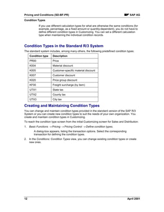 Pricing and Conditions (SD-BF-PR) SAP AG
Condition Types
12 April 2001
If you use different calculation types for what are otherwise the same conditions (for
example, percentage, as a fixed amount or quantity-dependent), you do not have to
define different condition types in Customizing. You can set a different calculation
type when maintaining the individual condition records.
Condition Types in the Standard R/3 System
The standard system includes, among many others, the following predefined condition types:
Condition type Description
PR00 Price
K004 Material discount
K005 Customer-specific material discount
K007 Customer discount
K020 Price group discount
KF00 Freight surcharge (by item)
UTX1 State tax
UTX2 County tax
UTX3 City tax
Creating and Maintaining Condition Types
You can change and maintain condition types provided in the standard version of the SAP R/3
System or you can create new condition types to suit the needs of your own organization. You
create and maintain condition types in Customizing.
To reach the condition type screen from the initial Customizing screen for Sales and Distribution:
1. Basic Functions ® Pricing ® Pricing Control ® Define condition types.
A dialog-box appears, listing the transaction options. Select the corresponding
transaction for defining the condition types.
2. In the Conditions: Condition Types view, you can change existing condition types or create
new ones.
 
