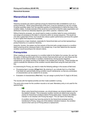 Pricing and Conditions (SD-BF-PR) SAP AG
Hierarchical Accesses
120 April 2001
Hierarchical Accesses
Use
Hierarchy accesses are used to optimize pricing for hierarchical data constellations such as a
product hierarchy. When using hierarchies of this kind, it may be necessary to use any number
of partial quantities (taken from the specified quantity of characteristics) to define the keys of the
condition tables. A simple example of this would be a price that is fixed for sales organization and
distribution channel but otherwise depends upon either customer, material or both.
Without hierarchy accesses, you would need to create a condition table for every combination
and assign all accesses to this table in a hierarchy within an access sequence. This would not
only take a great deal of time, but it would also reduce system performance and force the system
to use a rigidly fixed sequence of accesses.
This represents a major drawback, especially for hierarchical data such as that representing a
product hierarchy or a customer hierarchy.
Using the function, the system can find variants of this kind with a single access to a condition
table containing all the necessary fields in the variable key. It can then determine the required
condition record according to the relevant criteria.
Prerequisites
When creating an access sequence in a condition table for the fields of an access, the user has
the option of defining which part of the key remains fixed and which part can vary (these are the
free fields and the optional fields in condition maintenance). During access sequence
maintenance, you assign priorities to the fields in the variable part of the key. These priorities are
used to evaluate the relevance of the condition records determined using the fixed part of the
key.
In Customizing for Pricing, you need to make the following settings in the access at field level:
· Processing type in access (AType field): By entering A, you indicate that it is a free field.
Free fields are optional fields during condition record maintenance, so that any combination
of characteristics can be created for an access.
· Evaluation of characteristics (Prio field): You can assign a priority from 01 (high) to 99 (low).
The records with the highest priorities are then made available in pricing.
The quick entry screen for the condition records is not used. Mandatory entry is not used for the
optional fields.
When using hierarchical accesses, you should always use physical deletion and not
the deletion indicator. This is because condition records are determined using the
priority for hierarchical conditions before Pricing takes place. However the deletion
indicator is not checked until Pricing has begun. This can lead to the following:
A condition record may have top priority for the hierarchical accesses and be
transferred to Pricing. Using one of the deletion indicators however, the condition
record is then sent out of Pricing without a replacement.
 