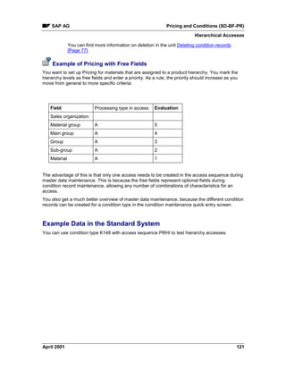SAP AG Pricing and Conditions (SD-BF-PR)
Hierarchical Accesses
April 2001 121
You can find more information on deletion in the unit Deleting condition records
[Page 77].
Example of Pricing with Free Fields
You want to set up Pricing for materials that are assigned to a product hierarchy. You mark the
hierarchy levels as free fields and enter a priority. As a rule, the priority should increase as you
move from general to more specific criteria:
Field Processing type in access Evaluation
Sales organization
Material group A 5
Main group A 4
Group A 3
Sub-group A 2
Material A 1
The advantage of this is that only one access needs to be created in the access sequence during
master data maintenance. This is because the free fields represent optional fields during
condition record maintenance, allowing any number of combinations of characteristics for an
access.
You also get a much better overview of master data maintenance, because the different condition
records can be created for a condition type in the condition maintenance quick entry screen.
Example Data in the Standard System
You can use condition type K148 with access sequence PRHI to test hierarchy accesses.
 
