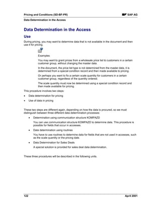 Pricing and Conditions (SD-BF-PR) SAP AG
Data Determination in the Access
122 April 2001
Data Determination in the Access
Use
During pricing, you may want to determine data that is not available in the document and then
use it for pricing.
Examples:
You may want to grant prices from a wholesale price list to customers in a certain
customer group, without changing the master data.
In the document, the price list type is not determined from the master data, it is
determined from a special condition record and then made available to pricing.
Or perhaps you want to fix a certain scale quantity for customers in a certain
customer group, regardless of the quantity ordered.
The scale quantity must now be determined using a special condition record and
then made available for pricing.
This procedure involves two steps:
· Data determination for pricing
· Use of data in pricing
These two steps are different again, depending on how the data is procured, so we must
distinguish between three different data determination processes:
· Determination using communication structure KOMPAZD
You can use communication structure KOMPAZD to determine data. This procedure is
possible for fields that occur in accesses.
· Data determination using routines
You have to use routines to determine data for fields that are not used in accesses, such
as the scale quantity or the pricing date.
· Data Determination for Sales Deals
A special solution is provided for sales deal data determination.
These three procedures will be described in the following units.
 